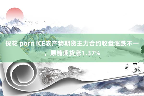 探花 porn ICE农产物期货主力合约收盘涨跌不一，原糖期货涨1.37%