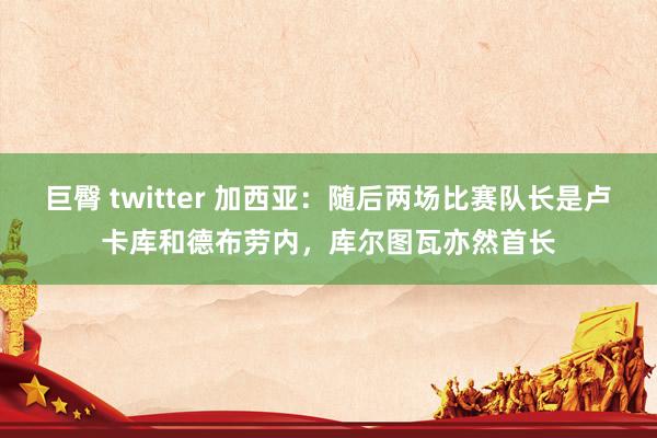 巨臀 twitter 加西亚：随后两场比赛队长是卢卡库和德布劳内，库尔图瓦亦然首长