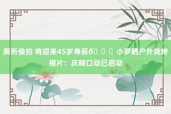 厕所偷拍 将迎来45岁寿辰🎂小罗晒户外烧烤相片：庆糊口动已启动
