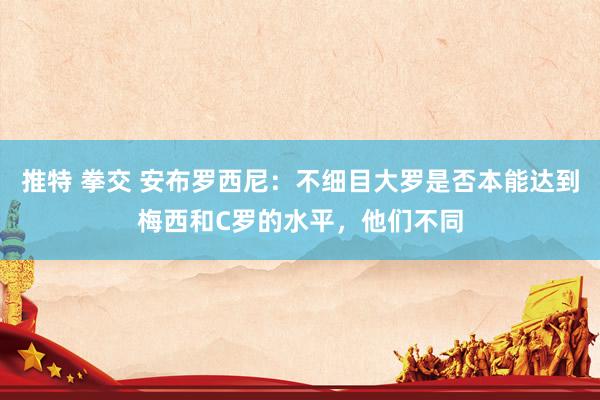 推特 拳交 安布罗西尼：不细目大罗是否本能达到梅西和C罗的水平，他们不同
