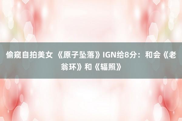 偷窥自拍美女 《原子坠落》IGN给8分：和会《老翁环》和《辐照》