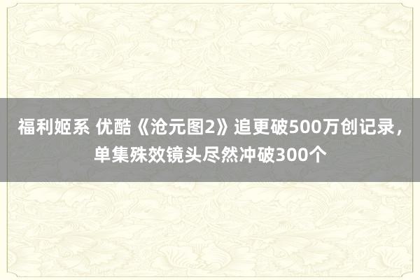 福利姬系 优酷《沧元图2》追更破500万创记录，单集殊效镜头尽然冲破300个