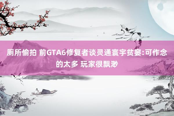 厕所偷拍 前GTA6修复者谈灵通寰宇贫窭:可作念的太多 玩家很飘渺