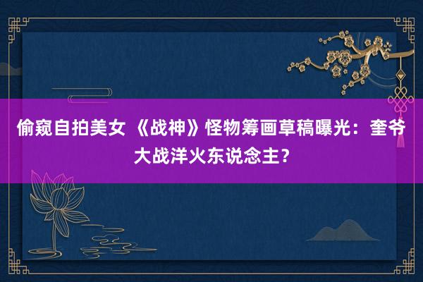 偷窥自拍美女 《战神》怪物筹画草稿曝光：奎爷大战洋火东说念主？