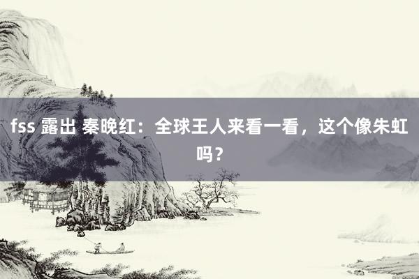 fss 露出 秦晚红：全球王人来看一看，这个像朱虹吗？