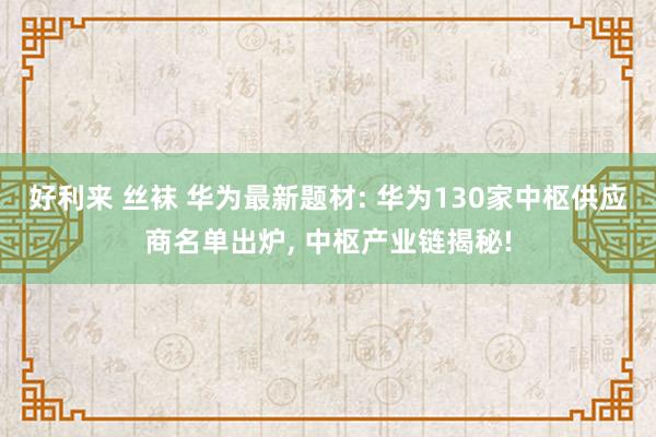 好利来 丝袜 华为最新题材: 华为130家中枢供应商名单出炉， 中枢产业链揭秘!