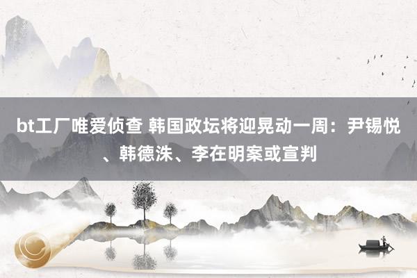 bt工厂唯爱侦查 韩国政坛将迎晃动一周：尹锡悦、韩德洙、李在明案或宣判