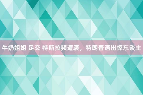 牛奶姐姐 足交 特斯拉频遭袭，特朗普语出惊东谈主