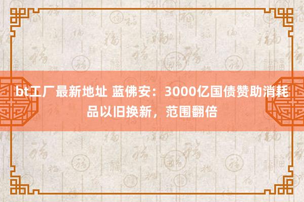 bt工厂最新地址 蓝佛安：3000亿国债赞助消耗品以旧换新，范围翻倍