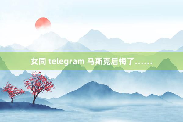 女同 telegram 马斯克后悔了……