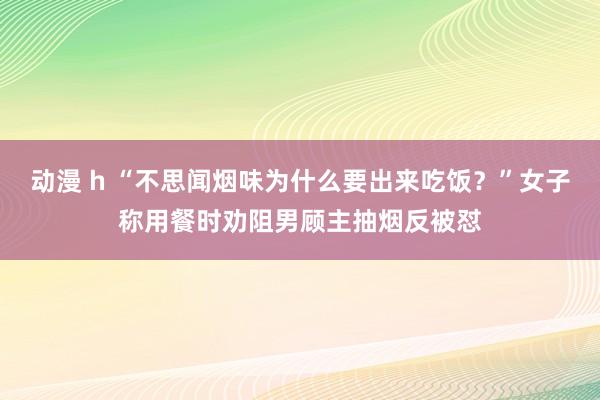动漫 h “不思闻烟味为什么要出来吃饭？”女子称用餐时劝阻男顾主抽烟反被怼
