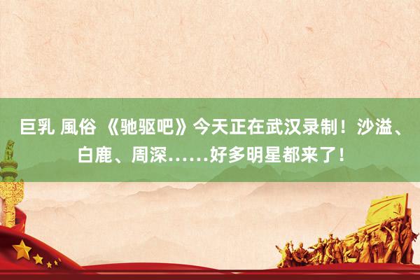巨乳 風俗 《驰驱吧》今天正在武汉录制！沙溢、白鹿、周深……好多明星都来了！