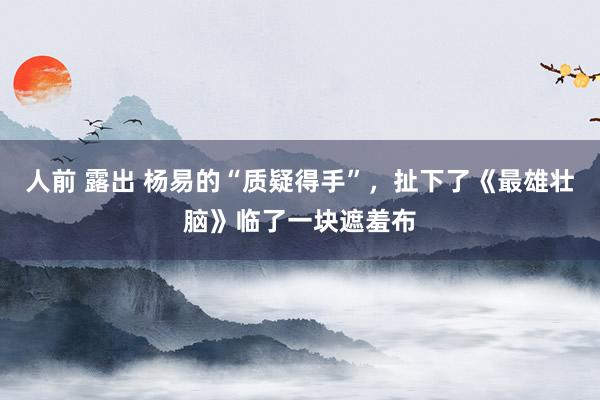 人前 露出 杨易的“质疑得手”，扯下了《最雄壮脑》临了一块遮羞布