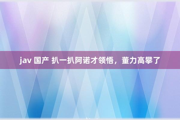 jav 国产 扒一扒阿诺才领悟，董力高攀了