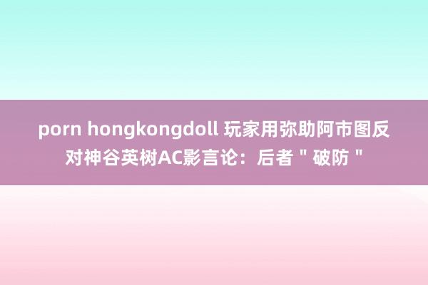 porn hongkongdoll 玩家用弥助阿市图反对神谷英树AC影言论：后者＂破防＂
