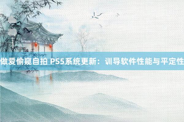 做爱偷窥自拍 PS5系统更新：训导软件性能与平定性