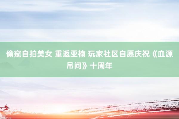 偷窥自拍美女 重返亚楠 玩家社区自愿庆祝《血源吊问》十周年
