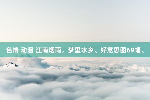 色情 动漫 江南烟雨，梦里水乡。好意思图69幅。