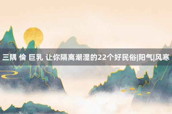 三隅 倫 巨乳 让你隔离潮湿的22个好民俗|阳气|风寒