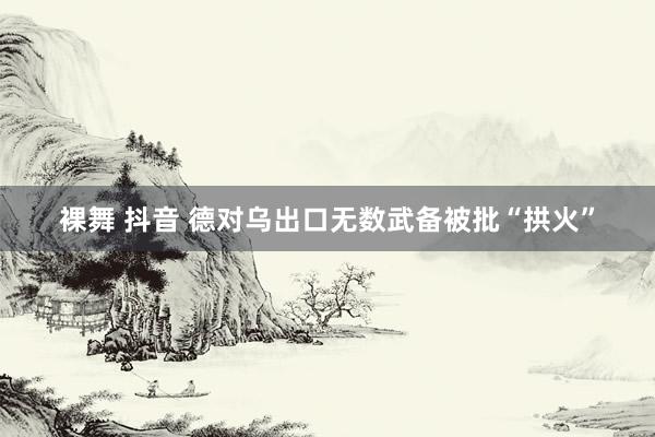 裸舞 抖音 德对乌出口无数武备被批“拱火”