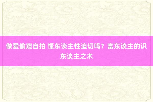 做爱偷窥自拍 懂东谈主性迫切吗？富东谈主的识东谈主之术