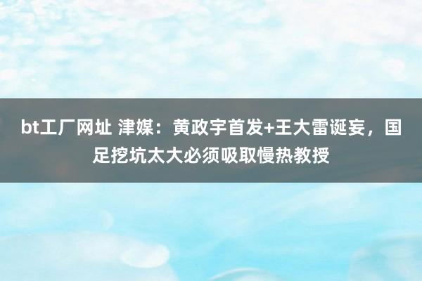 bt工厂网址 津媒：黄政宇首发+王大雷诞妄，国足挖坑太大必须吸取慢热教授