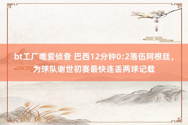 bt工厂唯爱侦查 巴西12分钟0:2落伍阿根廷，为球队谢世初赛最快连丢两球记载