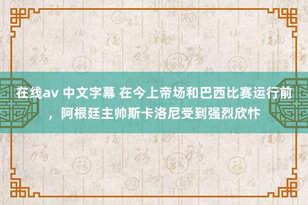 在线av 中文字幕 在今上帝场和巴西比赛运行前，阿根廷主帅斯卡洛尼受到强烈欣忭