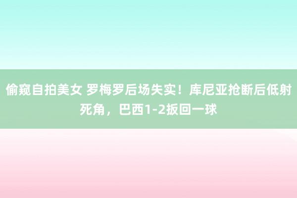 偷窥自拍美女 罗梅罗后场失实！库尼亚抢断后低射死角，巴西1-2扳回一球