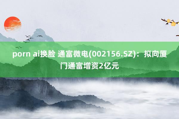 porn ai换脸 通富微电(002156.SZ):拟向厦门通富增资2亿元