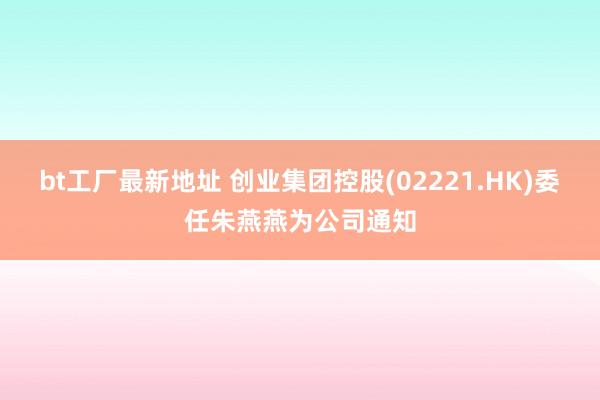 bt工厂最新地址 创业集团控股(02221.HK)委任朱燕燕为公司通知