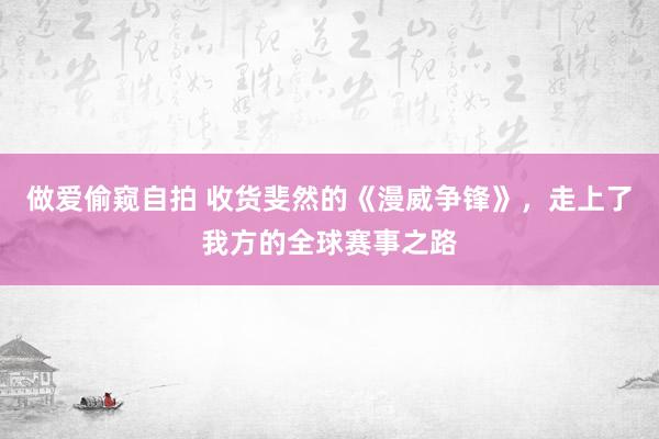 做爱偷窥自拍 收货斐然的《漫威争锋》，走上了我方的全球赛事之路