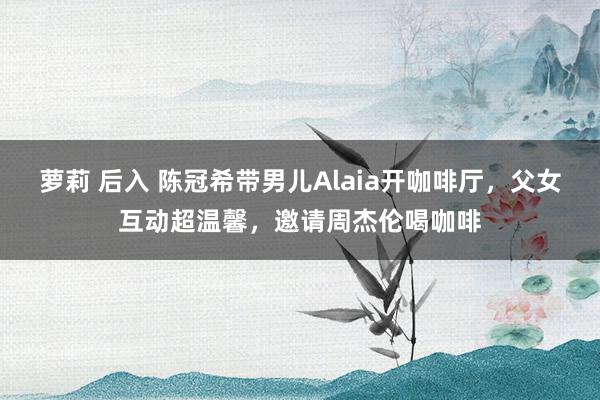萝莉 后入 陈冠希带男儿Alaia开咖啡厅，父女互动超温馨，邀请周杰伦喝咖啡