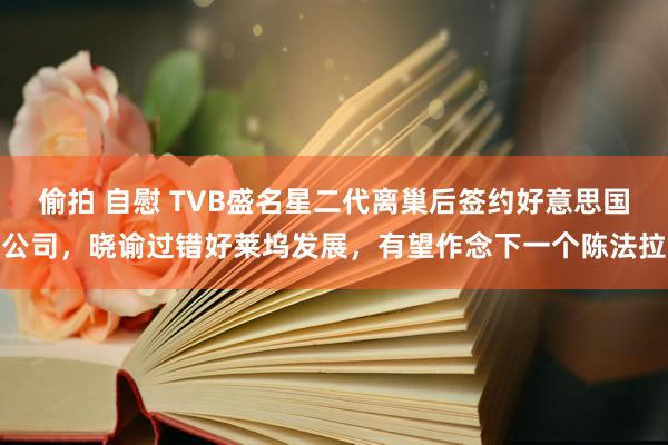 偷拍 自慰 TVB盛名星二代离巢后签约好意思国公司，晓谕过错好莱坞发展，有望作念下一个陈法拉