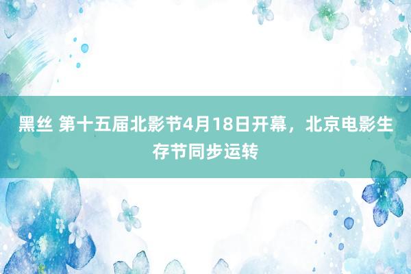 黑丝 第十五届北影节4月18日开幕，北京电影生存节同步运转