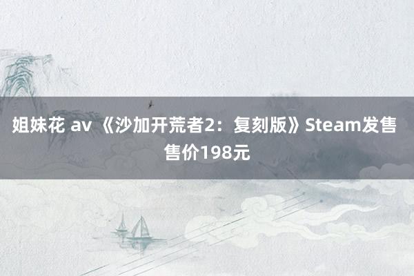 姐妹花 av 《沙加开荒者2：复刻版》Steam发售 售价198元