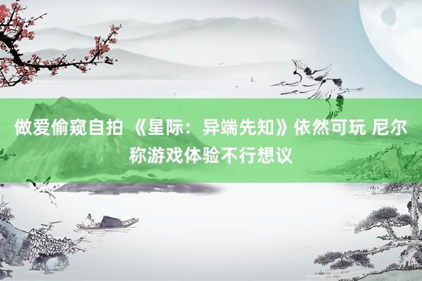 做爱偷窥自拍 《星际：异端先知》依然可玩 尼尔称游戏体验不行想议