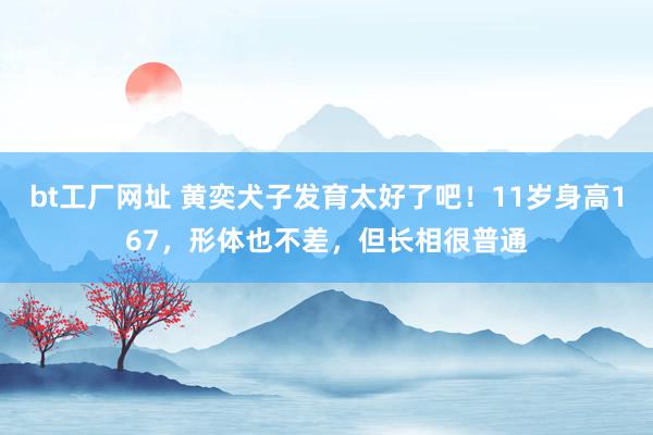 bt工厂网址 黄奕犬子发育太好了吧！11岁身高167，形体也不差，但长相很普通