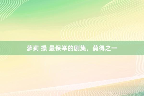 萝莉 操 最保举的剧集，莫得之一