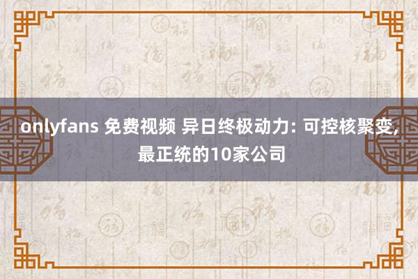 onlyfans 免费视频 异日终极动力: 可控核聚变， 最正统的10家公司