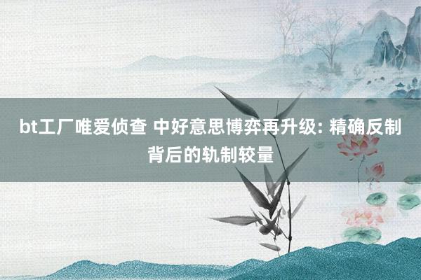 bt工厂唯爱侦查 中好意思博弈再升级: 精确反制背后的轨制较量