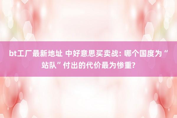 bt工厂最新地址 中好意思买卖战: 哪个国度为“站队”付出的代价最为惨重?