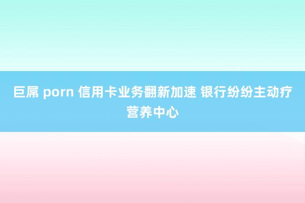 巨屌 porn 信用卡业务翻新加速 银行纷纷主动疗营养中心