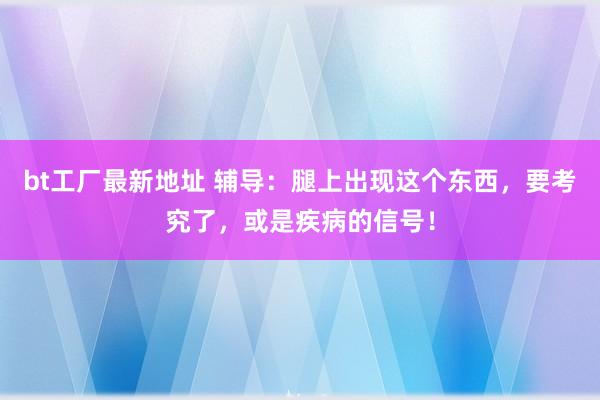 bt工厂最新地址 辅导：腿上出现这个东西，要考究了，或是疾病的信号！