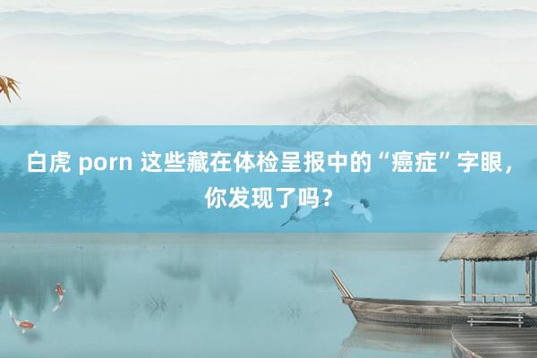 白虎 porn 这些藏在体检呈报中的“癌症”字眼，你发现了吗？