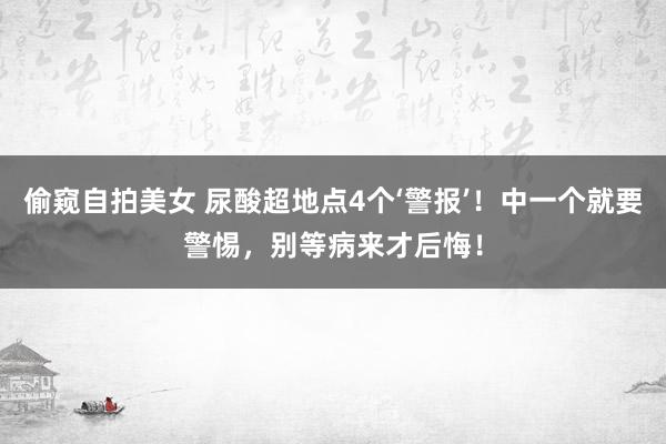 偷窥自拍美女 尿酸超地点4个‘警报’！中一个就要警惕，别等病来才后悔！