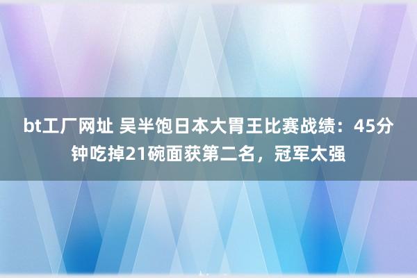 bt工厂网址 吴半饱日本大胃王比赛战绩：45分钟吃掉21碗面获第二名，冠军太强