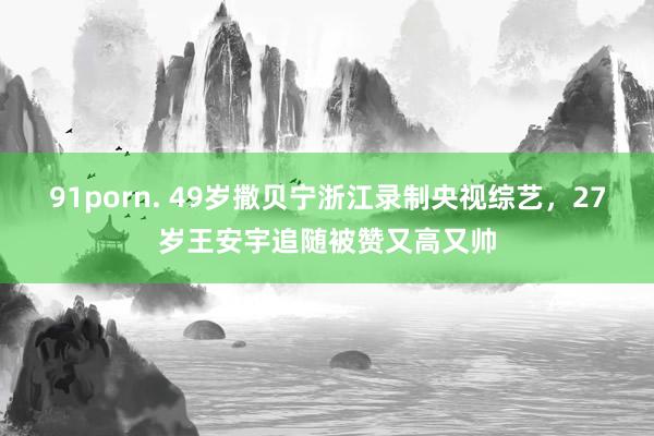 91porn. 49岁撒贝宁浙江录制央视综艺，27岁王安宇追随被赞又高又帅