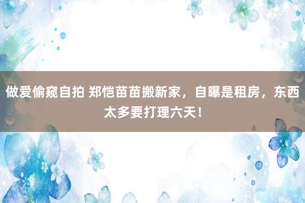 做爱偷窥自拍 郑恺苗苗搬新家，自曝是租房，东西太多要打理六天！