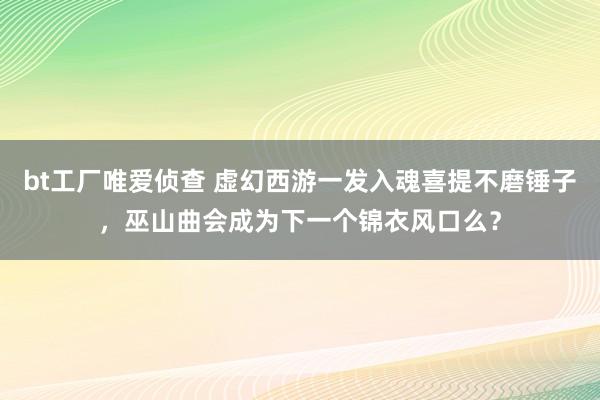bt工厂唯爱侦查 虚幻西游一发入魂喜提不磨锤子，巫山曲会成为下一个锦衣风口么？